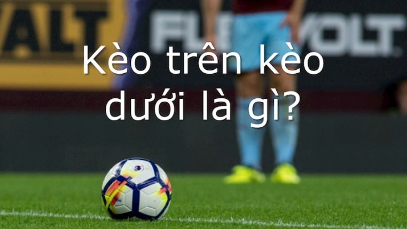 Kèo trên kèo dưới là gì và một số tỷ lệ kèo trên dưới cụ thể